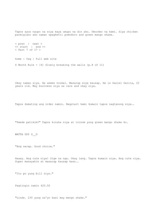 Tapos ayun naupo na siya kaya umupo na din ako. Umorder na kami. Siya chicken
parmigiano ako naman spaghetti pomodoro and green mango shake.
< prev | next >
<< start | end >>
< Part 7 of 17 >
home | faq | full web site
6 Month Rule - [6] Slowly breaking the walls (p.8 of 11)
Okay naman siya. He seems normal. Masarap siya kausap. He is Daniel Garcia, 22
years old. May business siya sa cars and okay siya.
Tapos dumating ang order namin. Nagstart kami kumain tapos nagtanong siya..
"Pwede patikim?" Tapos kinuha niya at ininom yung green mango shake ko.
WATTA GUY O__O
"Ang sarap. Good choice."
Haaay. Ang cute niya! Sige na nga. Okay lang. Tapos kumain siya. Ang cute niya.
Super masayahin at masarap kausap kaso..
"Ito po yung bill niyo."
Pagtingin namin 420.00
"Linds. 230 yung sa'yo kasi may mango shake."
 