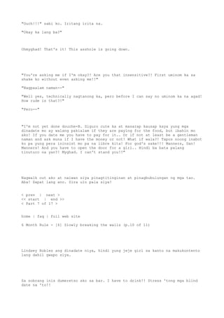 "Ouch!!!" sabi ko. Iritang irita na.
"Okay ka lang ba?"
Ohmyghad! That's it! This asshole is going down.
"You're asking me if I'm okay?! Are you that insensitive?! First uminom ka sa
shake ko without even asking me!!"
"Nagpaalam naman--"
"Well yes, technically nagtanong ka, pero before I can say no uminom ka na agad!
How rude is that?!"
"Pero--"
"I'm not yet done douche-B. Siguro cute ka at masarap kausap kaya yung mga
dinadate mo ay walang pakialam if they are paying for the food, but ibahin mo
ako! If you date me you have to pay for it.. Or if not at least be a gentleman
naman and ask muna if I have the money or not! What if wala?! Tapos noong inabot
ko pa yung pera ininsist mo pa na libre kita! For god's sake!!! Manners, Dan!
Manners! And you have to open the door for a girl.. Hindi ba bata palang
tinuturo na yan?! Myghad. I can't stand you!!"
Nagwalk out ako at naiwan siya pinagtitinginan at pinagbubulungan ng mga tao.
Aba! Dapat lang ano. Sira ulo pala siya!
< prev | next >
<< start | end >>
< Part 7 of 17 >
home | faq | full web site
6 Month Rule - [6] Slowly breaking the walls (p.10 of 11)
Lindsey Robles ang dinadate niya, hindi yung jeje girl sa kanto na makukontento
lang dahil gwapo siya.
Sa sobrang inis dumeretso ako sa bar. I have to drink!! Stress 'tong mga blind
date na 'to!!
 