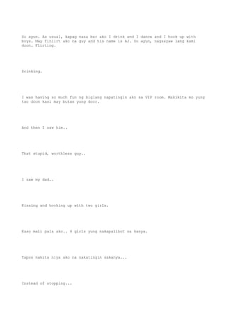 So ayun. As usual, kapag nasa bar ako I drink and I dance and I hook up with
boys. May finlirt ako na guy and his name is AJ. So ayun, nagsayaw lang kami
doon. Flirting.
Drinking.
I was having so much fun ng biglang napatingin ako sa VIP room. Makikita mo yung
tao doon kasi may butas yung door.
And then I saw him..
That stupid, worthless guy..
I saw my dad..
Kissing and hooking up with two girls.
Kaso mali pala ako.. 4 girls yung nakapalibot sa kanya.
Tapos nakita niya ako na nakatingin sakanya...
Instead of stopping...
 