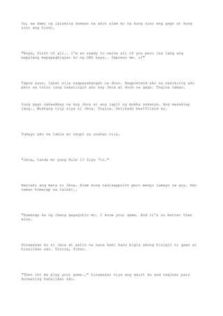 Oo, sa dami ng lalaking dumaan sa akin alam ko na kung sino ang gago at kung
sino ang hindi.
"Boys, first of all.. I'm so ready to serve all of you pero isa lang ang
mapalang mapapagbigyan ko ng ONS kaya.. Impress me. ;)"
Tapos ayun, lahat sila nagpayabangan na doon. Nagpretend ako na nakikinig ako
pero sa totoo lang nakatingin ako kay Jeca at doon sa gago. Tngina naman.
Yung gago nakaakbay na kay Jeca at ang lapit ng mukha sakanya. Ang masaklap
lang.. Mukhang trip siya ni Jeca. Tngina. Delikado bestfriend ko.
Tumayo ako sa table at naupo sa unahan nila.
"Jeca, tanda mo yung Rule 1? Siya 'to."
Nanlaki ang mata ni Jeca. Alam kong nadisappoint pero medyo lumayo sa guy. Ako
naman humarap sa lalaki..
"Humanap ka ng ibang gagaguhin mo. I know your game. And it's no better than
mine.
Hinawakan ko si Jeca at aalis na sana kami kaso bigla akong hinigit ni gago at
hinalikan ako. Torrid, fcker.
"Then let me play your game.." hinawakan niya ang waist ko and naglean para
kunwaring hahalikan ako.
 