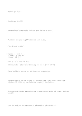 Ngumiti pa siya.
Ngumiti pa siya!!!
Sobrang gago talaga niya. Sobrang gago talaga niya!!!
"Lindsey, are you okay?" tanong sa akin ni AJ.
"No. I have to go."
< prev | next >
<< start | end >>
< Part 7 of 17 >
home | faq | full web site
6 Month Rule - [6] Slowly breaking the walls (p.11 of 11)
Tapos umalis na ako sa bar at dumeretso sa parking.
Sobrang asshole talaga ng dad ko! Sobrang sama niya! Bakit ganun siya
kababaero?! Bakit may mga lalaking playboy?! Nakakainis.
Hinding hindi talaga ako maiinlove sa mga ganoong klase ng lalaki! Hinding
hindi!!
Iyak na lang ako ng iyak doon sa may parking ng biglang...
 