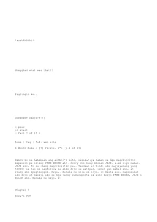 *ssshhhhhhh*
Ohmyghad what was that?!
Pagtingin ko..
SHEEEEET KADIRI!!!!
< prev
<< start
< Part 7 of 17 >
home | faq | full web site
6 Month Rule - [7] Firsts. :"> (p.1 of 19)
Hindi ko na hahabaan ang author's note, nakakahiya naman sa mga magcricritic
mapansin pa nilang FAME WHORE ako. Sorry din kung minsan JEJE, alam niyo naman.
JEJE ako. At sa ibang magcricritic pa.. Tandaan at hindi ako nagyayabang yung
50000+ na tao na nagfollow sa akin dito sa wattpad, lahat yan mahal ako, at
ready ako ipagtanggol. Kaya.. Bahala na sila sa inyo. :> Basta ako, nagsusulat
ako dito at masaya ako sa mga taong sumusuporta sa akin kesyo FAME WHORE, JEJE o
BULOK ako. Bahala na kayo. :)
Chapter 7
Drew's POV
 
