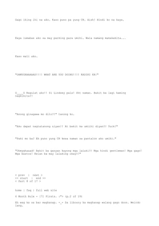 Gago ihing ihi na ako. Kaso puno pa yung CR. Aish! Hindi ko na kaya.
Kaya lumabas ako sa may parking para umihi. Wala namang makakakita...
Kaso mali ako.
"OHMYGHAAAAAD!!!! WHAT ARE YOU DOING!!!! KADIRI KA!"
O____O Nagulat ako!! Si Lindsey pala! Sht naman. Bakit ba lagi kaming
nagkikita?!
"Anong ginagawa mo dito?!" tanong ko.
"Ako dapat nagtatanong niyan!! At bakit ka umiihi diyan?! Yuck!"
"Paki mo ba? Eh puno yung CR kesa naman sa pantalon ako umihi."
"Ohmyghaaad! Bakit ba ganyan kayong mga lalaki?! Mga hindi gentleman! Mga gago!
Mga bastos! Kelan ba may lalaking okay?!"
< prev | next >
<< start | end >>
< Part 8 of 17 >
home | faq | full web site
6 Month Rule - [7] Firsts. :"> (p.2 of 19)
Eh wag ka sa bar maghanap. -_- Sa library ka maghanap walang gago doon. Weirdo
lang.
 