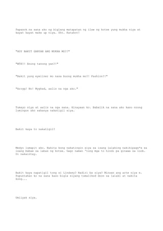 Papasok na sana ako ng biglang matapatan ng ilaw ng kotse yung mukha niya at
kayat kayat make up niya. Sht. Katakot!
"HOY BAKIT GANYAN ANG MUKHA MO?!"
"WTH?! Anong tanong yan?!"
"Bakit yung eyeliner mo nasa buong mukha mo?! Fashion?!"
"Arrgg! No! Myghad, aalis na nga ako."
Tumayo siya at aalis na nga sana. Hinayaan ko. Babalik na sana ako kaso noong
lumingon ako sakanya nakatigil siya.
Bakit kaya to nakatigil?
Medyo lumapit ako. Nakita kong nakatingin siya sa isang lalaking nakikipags*x sa
isang babae sa labas ng kotse. Gago naman 'tong mga to hindi pa ginawa sa loob.
Di nakaintay.
Bakit kaya napatigil tong si Lindsey? Nadiri ba siya? Minsan ang arte niya e.
Pupuntahan ko na sana kaso bigla siyang tumalikod doon sa lalaki at nakita
kong...
Umiiyak siya.
 