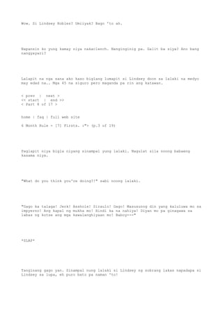 Wow. Si Lindsey Robles? Umiiyak? Bago 'to ah.
Napansin ko yung kamay niya nakaclench. Nanginginig pa. Galit ba siya? Ano bang
nangyayari?
Lalapit na nga sana ako kaso biglang lumapit si Lindsey doon sa lalaki na medyo
may edad na.. Mga 45 na siguro pero maganda pa rin ang katawan.
< prev | next >
<< start | end >>
< Part 8 of 17 >
home | faq | full web site
6 Month Rule - [7] Firsts. :"> (p.3 of 19)
Paglapit niya bigla niyang sinampal yung lalaki. Nagulat sila noong babaeng
kasama niya.
"What do you think you're doing?!" sabi noong lalaki.
"Gago ka talaga! Jerk! Asshole! Siraulo! Gago! Masusunog din yang kaluluwa mo sa
impyerno! Ang kapal ng mukha mo! Hindi ka na nahiya! Diyan mo pa ginagawa sa
labas ng kotse ang mga kawalanghiyaan mo! Baboy---"
*SLAP*
Tanginang gago yan. Sinampal nung lalaki si Lindsey ng sobrang lakas napadapa si
Lindsey sa lupa, eh puro bato pa naman 'to!
 