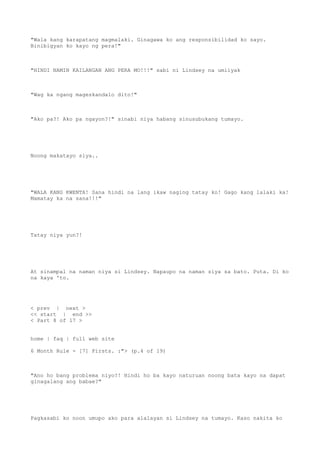 "Wala kang karapatang magmalaki. Ginagawa ko ang responsibilidad ko sayo.
Binibigyan ko kayo ng pera!"
"HINDI NAMIN KAILANGAN ANG PERA MO!!!" sabi ni Lindsey na umiiyak
"Wag ka ngang mageskandalo dito!"
"Ako pa?! Ako pa ngayon?!" sinabi niya habang sinusubukang tumayo.
Noong makatayo siya..
"WALA KANG KWENTA! Sana hindi na lang ikaw naging tatay ko! Gago kang lalaki ka!
Mamatay ka na sana!!!"
Tatay niya yun?!
At sinampal na naman niya si Lindsey. Napaupo na naman siya sa bato. Puta. Di ko
na kaya 'to.
< prev | next >
<< start | end >>
< Part 8 of 17 >
home | faq | full web site
6 Month Rule - [7] Firsts. :"> (p.4 of 19)
"Ano ho bang problema niyo?! Hindi ho ba kayo naturuan noong bata kayo na dapat
ginagalang ang babae?"
Pagkasabi ko noon umupo ako para alalayan si Lindsey na tumayo. Kaso nakita ko
 