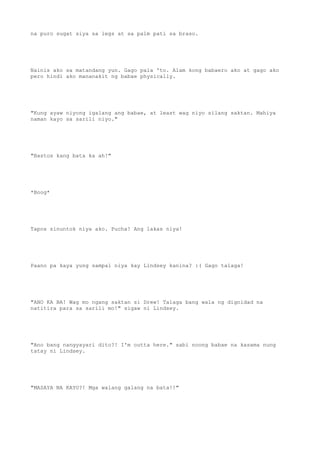 na puro sugat siya sa legs at sa palm pati sa braso.
Nainis ako sa matandang yun. Gago pala 'to. Alam kong babaero ako at gago ako
pero hindi ako mananakit ng babae physically.
"Kung ayaw niyong igalang ang babae, at least wag niyo silang saktan. Mahiya
naman kayo sa sarili niyo."
"Bastos kang bata ka ah!"
*Boog*
Tapos sinuntok niya ako. Pucha! Ang lakas niya!
Paano pa kaya yung sampal niya kay Lindsey kanina? :( Gago talaga!
"ANO KA BA! Wag mo ngang saktan si Drew! Talaga bang wala ng dignidad na
natitira para sa sarili mo!" sigaw ni Lindsey.
"Ano bang nangyayari dito?! I'm outta here." sabi noong babae na kasama nung
tatay ni Lindsey.
"MASAYA NA KAYO?! Mga walang galang na bata!!"
 