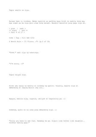 Tapos umalis na siya.
Naiwan kami ni Lindsey. Medyo madilim sa parking kaya hindi ko makita kung may
mga sugat pa ba siya pero alam kong marami. Masakit manuntok yung papa niya eh.
< prev | next >
<< start | end >>
< Part 8 of 17 >
home | faq | full web site
6 Month Rule - [7] Firsts. :"> (p.5 of 19)
"Drew." sabi niya ng nakatungo.
"I'm sorry. :("
Tapos naiyak siya.
Hindi ako sanay na makita si Lindsey ng ganito. Usually, maarte siya at
demanding at laging mainit ang ulo..
Ngayon, mahina siya, sugatan, umiiyak at nagsosorry pa. :(
Somehow, gusto ko na lang yung demanding siya. :(
"Sorry you have to see that. Nadamay ka pa. Siguro like father like daughter..
Parehas kaming gago."
 