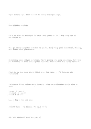 Tapos tumawa siya. Alam na alam ko namang malungkot siya.
Kaya niyakap ko siya.
Kahit na siya ang malungkot sa amin, yung yakap na 'to.. Ang sarap din sa
pakiramdam ko.
Wala pa akong nayayakap na babae na ganito. Yung yakap para magcomfort. Usually,
wala naman akong pakialam eh.
Si Lindsey naman umiyak na talaga. Ngayon parang bata yung iyak niya. May tunog
pa! Natatawa ako kaso baka sapakin ako nito. Baka malakas din siyang manuntok!
Pinat ko na lang yung ulo at likod niya. Hay naku. (_ _") Kelan pa ako
nagkaanak?
Pagkatapos niyang umiyak medyo tumahimik siya pero nakayakap pa rin siya sa
akin.
< prev | next >
<< start | end >>
< Part 8 of 17 >
home | faq | full web site
6 Month Rule - [7] Firsts. :"> (p.6 of 19)
Ano 'to? Nagmumuni muni ba siya? :/
 
