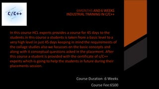 6MONTHS AND 6 WEEKS 
INDUSTRIAL TRAINING IN C/C++ 
In this course HCL experts provides a course for 45 days to the 
students.in this course a students is taken from a basic level to a 
very high level in just 45 days keeping in mind the requirements of 
the collage studies also we focusses on the basic concepts and 
along with it conceptual questions asked in the placement. After 
this course a student is provided with the certificate of c/C++ 
experts which is going to help the students in future during their 
placements session. 
Course Duration :6 Weeks 
Course Fee:6500 
 