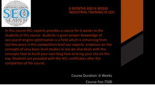 6 6 MONTHS AND 6 WEEKS 
INDUSTRIAL TRAINING IN SEO 
In this course HCL experts provides a course for 6 weeks to the 
students.in this course students is given proper knowledge of 
seo.search engine optimisation is a field which is enhancing from 
last few years in this competition level.our experts emphasis on the 
concepts of very basic level studies in seo we also deals with the 
concepts how to build your own blog how to bring your site on the 
top. Students are provided with the HCL certificates after the 
completion of the course. 
Course Duration :6 Weeks 
Course Fee:7500 
 