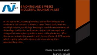 6 MONTHS AND 6 WEEKS 
INDUSTRIAL TRAINING IN .NET 
In this course HCL experts provides a course for 45 days to the 
students.in this course a students is taken from a basic level to a 
very high level in just 45 days .keeping in mind the requirements of 
the collage studies also we focusses on the basic concepts and 
along with it conceptual questions asked in the placement. After 
this course a student is provided with the certificate of .NET experts 
which is going to help the students in future during their 
placements session. 
Course Duration:6 Weeks 
Course Fees:6500 
 