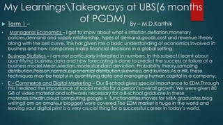 My LearningsTakeaways at UBS(6 months
of PGDM) Term 1 – By – M.D.Karthik
• Managerial Economics – I got to know about what is inflation,deflation,monetary
policies,demand and supply relationship, types of demand,goods,cost and revenue theory
along with the bell curve. This has given me a basic understanding of economics involved in
business and how companies make financial decisions in a global setting.
• Business Statistics – I am not particularly interested in numbers. In this subject,I learnt about
quantifying business data and how forecasting is done to predict the success or failure of a
business model.Mean,Median,mode,standard deviation, Probability theory,sampling
distribution,Poisson,normal,exponential distribution,skewness and kurtosis.As a HR, these
techniques may be helpful in quantifying data and managing human capital in a company.
• E – Commerce and Digital Marketing – Our B-school gives special importance to EDM.Through
this I realized the importance of social media for a person’s overall growth. We were given 80
GB of video material and softwares necessary for a B-school graduate.In these
materials,LinkdIn,cloud computing,google + functionalities,movies for MBA graduates,blog
writing(I am an amateur blogger) were covered.The EDM market is huge in the world and
leaving your digital print is a very crucial thing for a successful career in today’s world.
 