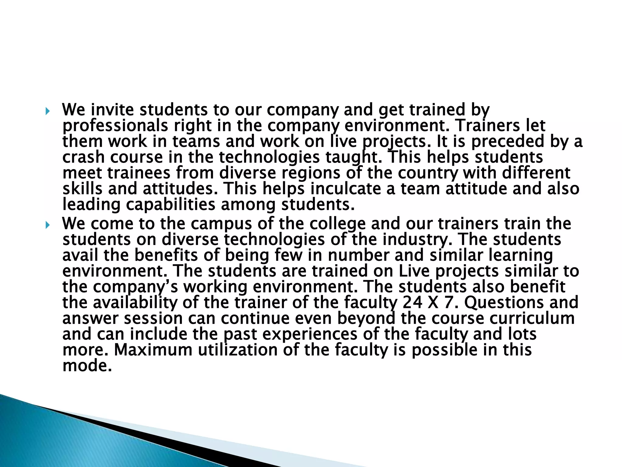  We invite students to our company and get trained by
professionals right in the company environment. Trainers let
them work in teams and work on live projects. It is preceded by a
crash course in the technologies taught. This helps students
meet trainees from diverse regions of the country with different
skills and attitudes. This helps inculcate a team attitude and also
leading capabilities among students.
 We come to the campus of the college and our trainers train the
students on diverse technologies of the industry. The students
avail the benefits of being few in number and similar learning
environment. The students are trained on Live projects similar to
the company’s working environment. The students also benefit
the availability of the trainer of the faculty 24 X 7. Questions and
answer session can continue even beyond the course curriculum
and can include the past experiences of the faculty and lots
more. Maximum utilization of the faculty is possible in this
mode.
 