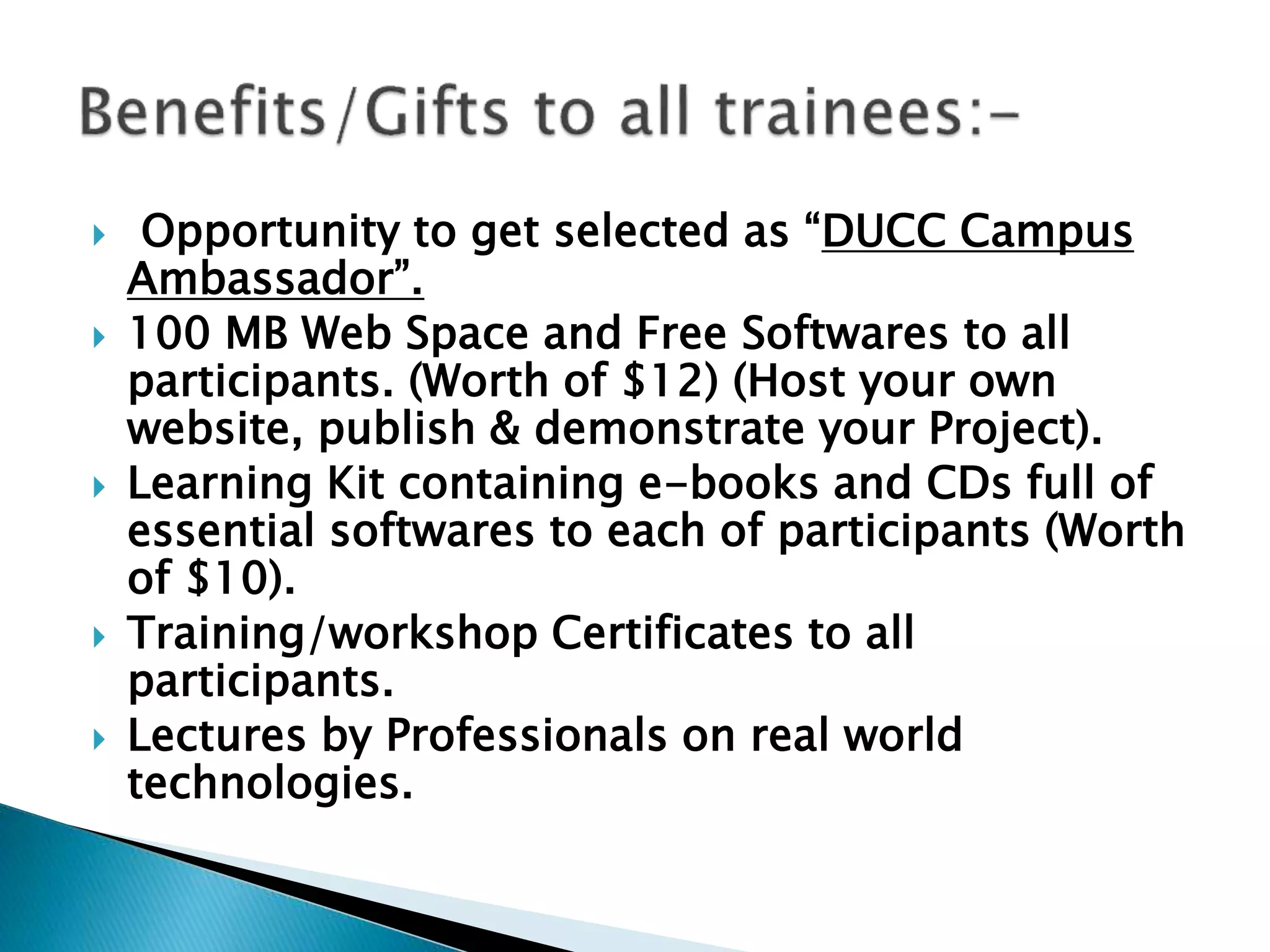  Opportunity to get selected as “DUCC Campus
Ambassador”.
 100 MB Web Space and Free Softwares to all
participants. (Worth of $12) (Host your own
website, publish & demonstrate your Project).
 Learning Kit containing e-books and CDs full of
essential softwares to each of participants (Worth
of $10).
 Training/workshop Certificates to all
participants.
 Lectures by Professionals on real world
technologies.
 