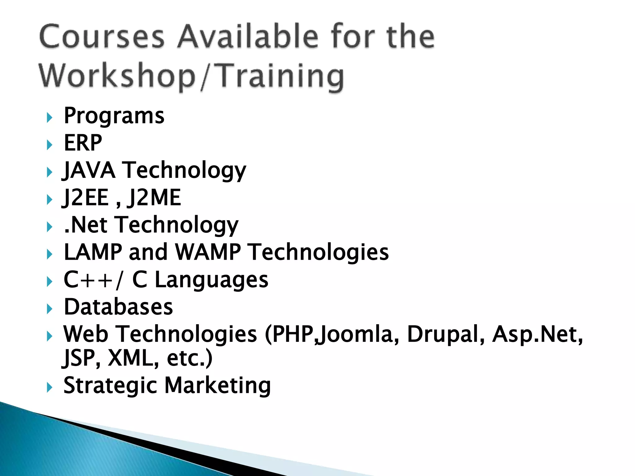  Programs
 ERP
 JAVA Technology
 J2EE , J2ME
 .Net Technology
 LAMP and WAMP Technologies
 C++/ C Languages
 Databases
 Web Technologies (PHP,Joomla, Drupal, Asp.Net,
JSP, XML, etc.)
 Strategic Marketing
 