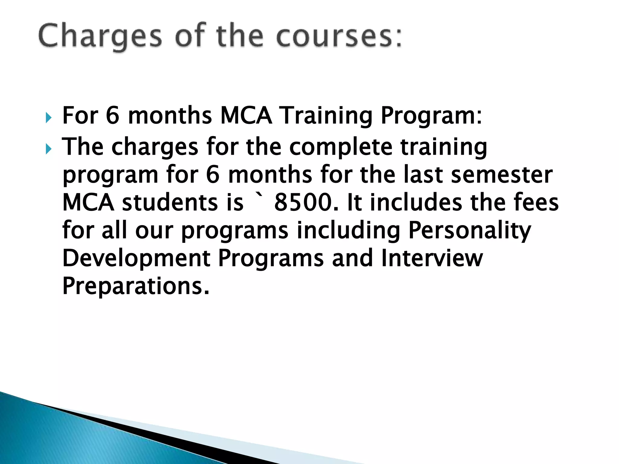  For 6 months MCA Training Program:
 The charges for the complete training
program for 6 months for the last semester
MCA students is ` 8500. It includes the fees
for all our programs including Personality
Development Programs and Interview
Preparations.
 