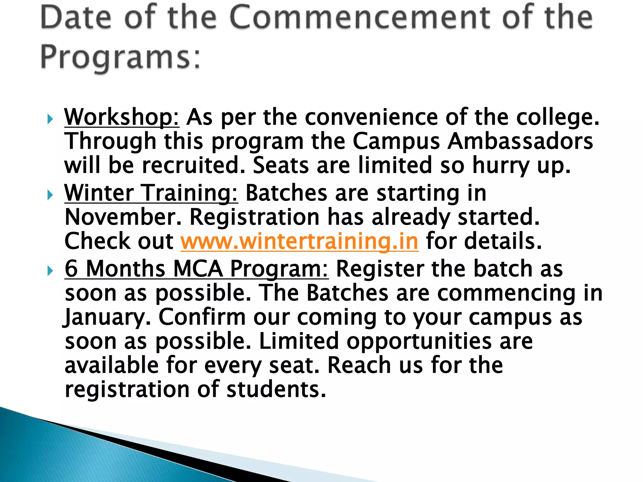  Workshop: As per the convenience of the college.
Through this program the Campus Ambassadors
will be recruited. Seats are limited so hurry up.
 Winter Training: Batches are starting in
November. Registration has already started.
Check out www.wintertraining.in for details.
 6 Months MCA Program: Register the batch as
soon as possible. The Batches are commencing in
January. Confirm our coming to your campus as
soon as possible. Limited opportunities are
available for every seat. Reach us for the
registration of students.
 