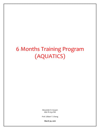 6 Months Training Program
(AQUATICS)
Alexander D. Acayen
BSE PE A32 PM
Prof. Gilbert T. Cheng
March 30, 2016
 