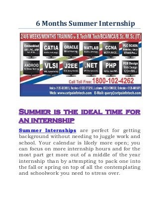6 Months Summer Internship
Summer is the ideal time for
an internship
Summer Internships are perfect for getting
background without needing to juggle work and
school. Your calendar is likely more open; you
can focus on more internship hours and for the
most part get more out of a middle of the year
internship than by attempting to pack one into
the fall or spring on top of all the contemplating
and schoolwork you need to stress over.
 