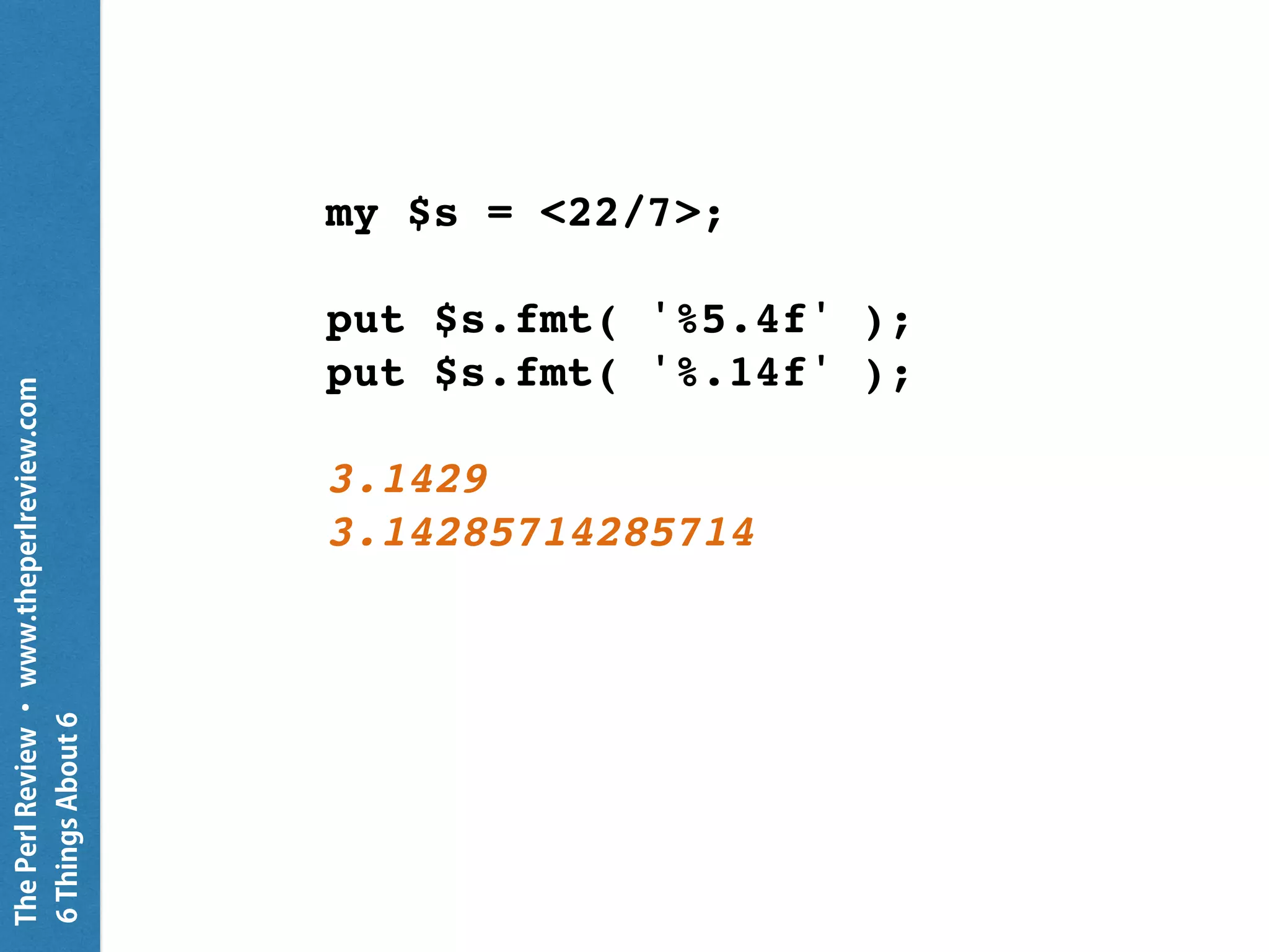 ThePerlReview•www.theperlreview.com
6MoreThingsAbout6
{
CATCH {
default {
put "Caught {.^name}: {.message}" }
}
my $fh = open 'not-there', :r;
my $line = $fh.line;
put "I'm still going";
}
Caught X::AdHoc: Failed to open file
 