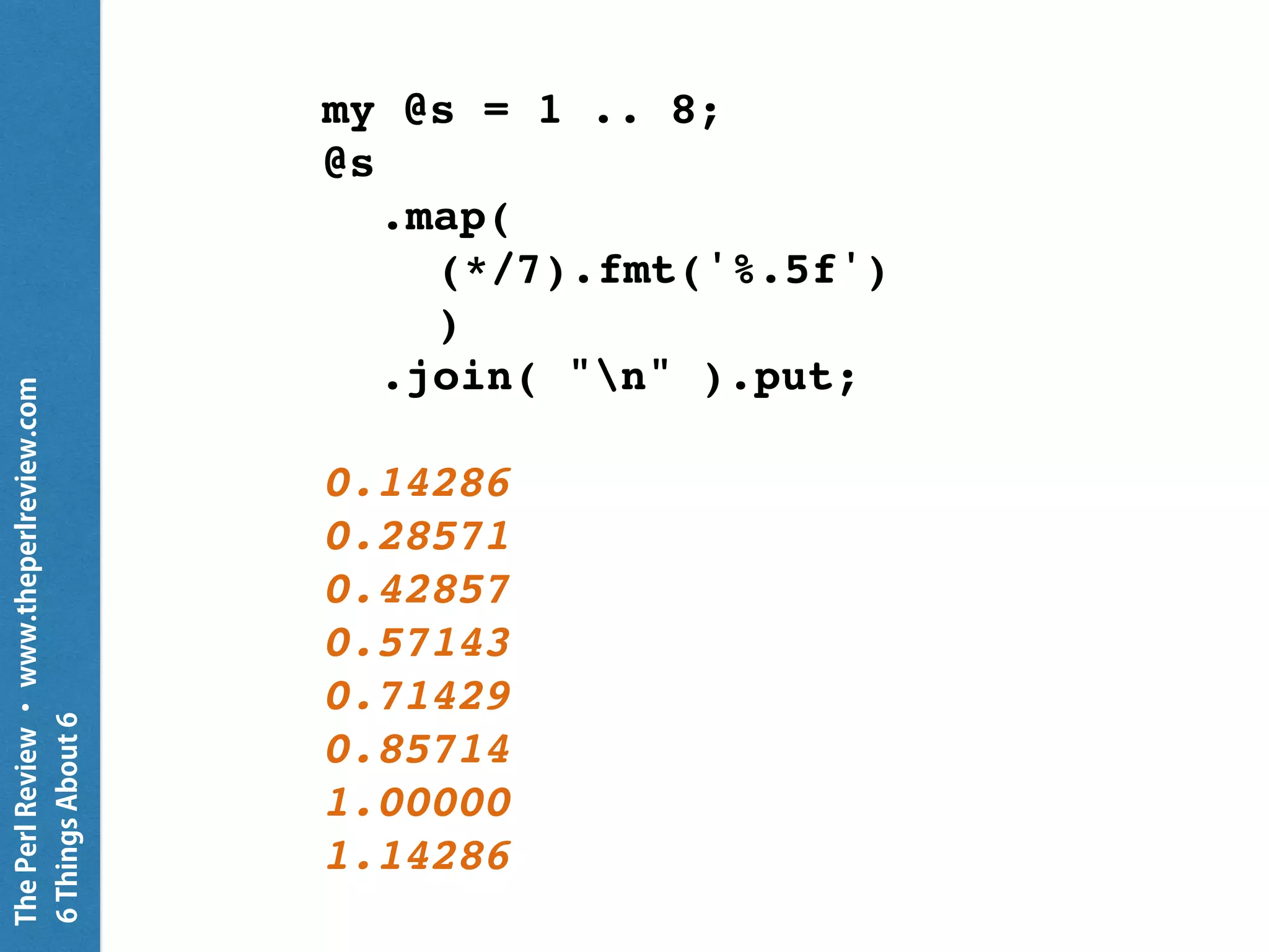 ThePerlReview•www.theperlreview.com
6MoreThingsAbout6
{
CATCH {
default {
put "Caught {.^name}: {.message}";
.resume
}
}
my $fh = open 'not-there', :r;
my $line = $fh.line;
put "I'm still going";
}
Caught X::AdHoc: Failed to open file
I’m still going
 