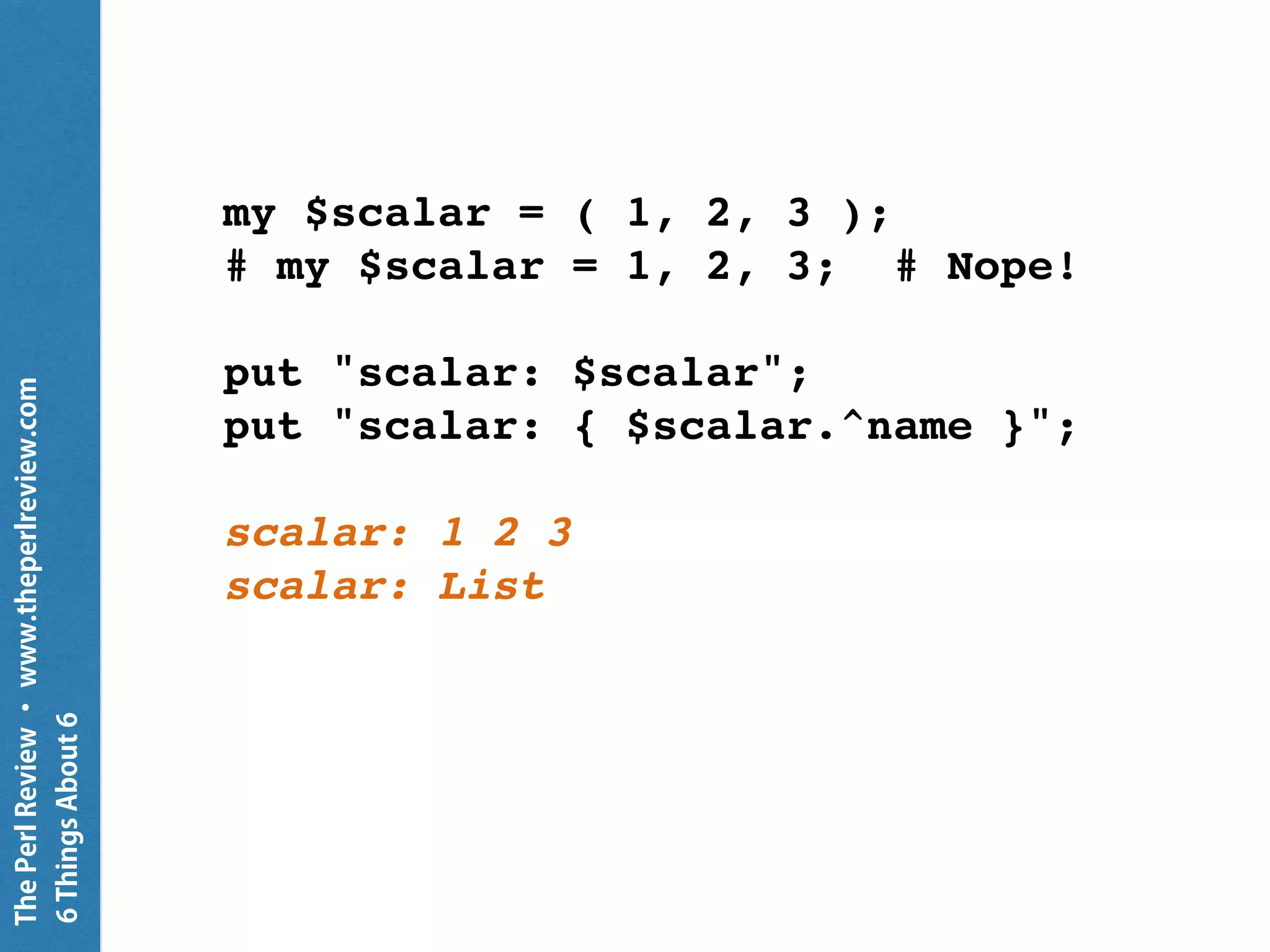 ThePerlReview•www.theperlreview.com
6MoreThingsAbout6
my $scalar = 'Hamadryas';
my @array = qw/ Dog Cat Bird /;
my %hash = a => 1, b => 2, c => 3;
put "scalar: $scalar";
put "array: @array[]";
put "hash: %hash{}";
scalar: Hamadryas
array: Dog Cat Bird
hash: a 1
b 2
c 3
 