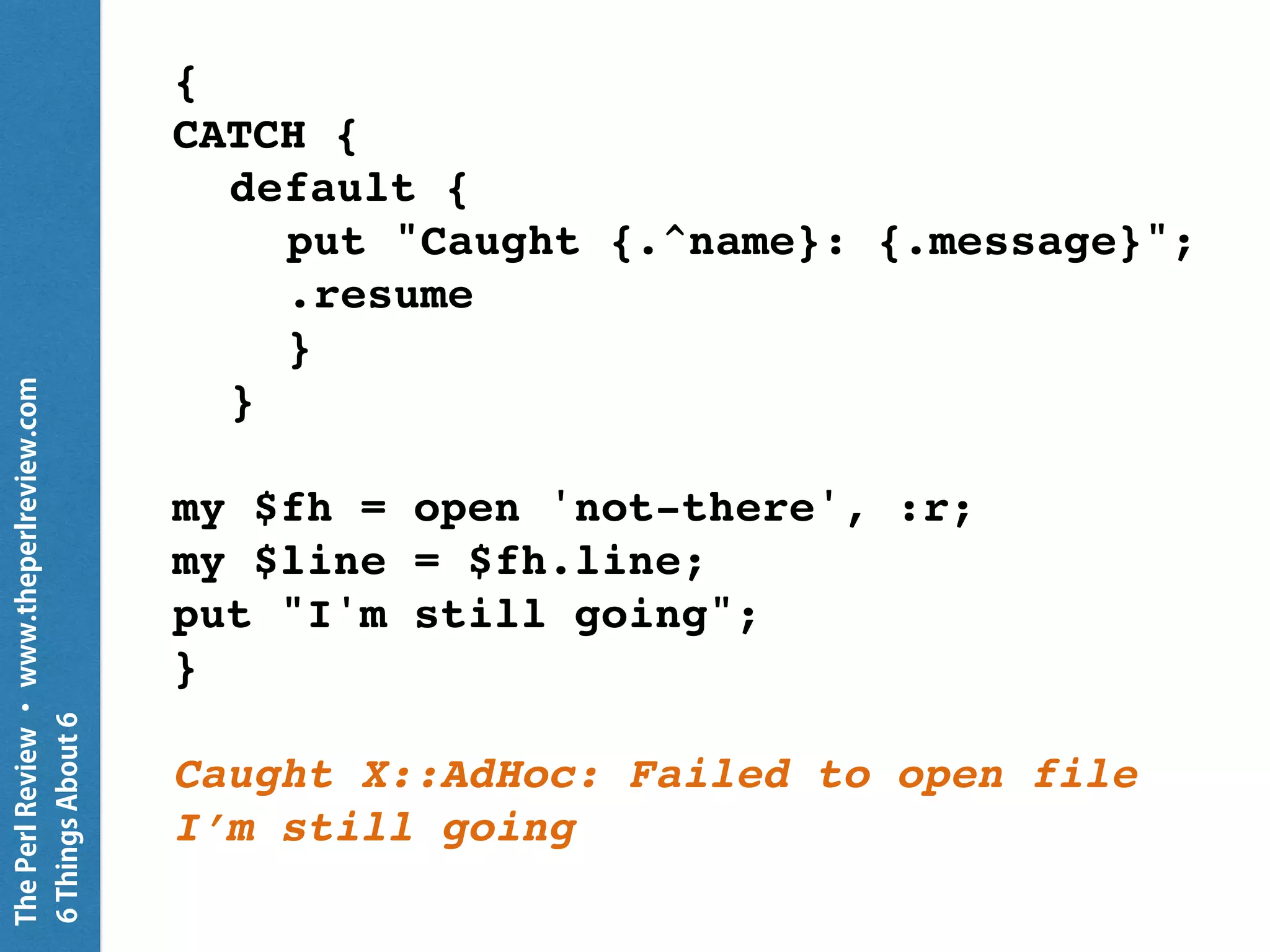 ThePerlReview•www.theperlreview.com
6MoreThingsAbout6
my Buf $buf =
Buf.new( 0xDE, 0xAD, 0xBE, 0xEF );
for $buf.rotor(2) -> $c {
put "c is $c";
put "word is ",
( $c[0] +< 8 + $c[1] )
.fmt( '%02X' );
}
c is 222 173
word is DEAD
c is 190 239
word is BEEF
 