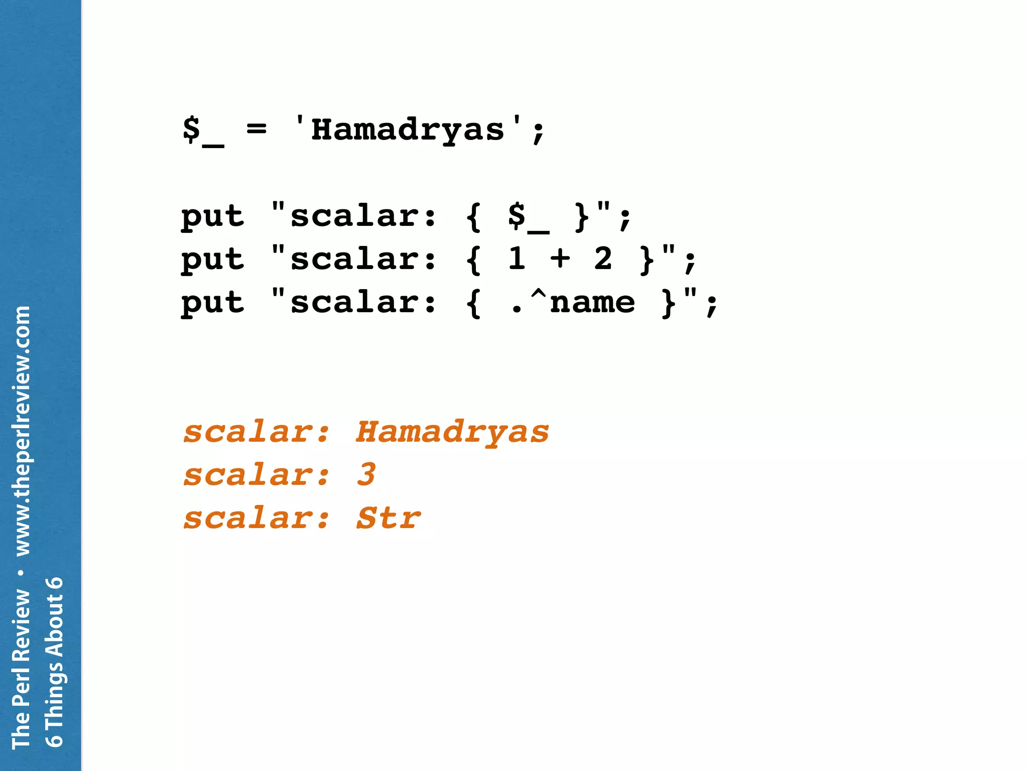 ThePerlReview•www.theperlreview.com
6MoreThingsAbout6
CATCH {
default { put "Caught something" }
}
my $fh = open 'not-there'; # this fails
put "Result is " ~ $fh.^name;
unless $fh { # $fh.so
given $fh.exception {
put "failure: {.^name}: {.message}";
}
}
Result is Failure
failure: X::AdHoc: Failed to open file
 