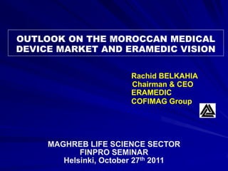 OUTLOOK ON THE MOROCCAN MEDICAL
DEVICE MARKET AND ERAMEDIC VISION

                       Rachid BELKAHIA
                       Chairman & CEO
                       ERAMEDIC
                       COFIMAG Group




     MAGHREB LIFE SCIENCE SECTOR
            FINPRO SEMINAR
        Helsinki, October 27th 2011
 
