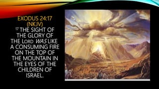 EXODUS 24:17
(NKJV)
17 THE SIGHT OF
THE GLORY OF
THE LORD WAS LIKE
A CONSUMING FIRE
ON THE TOP OF
THE MOUNTAIN IN
THE EYES OF THE
CHILDREN OF
ISRAEL.
 
