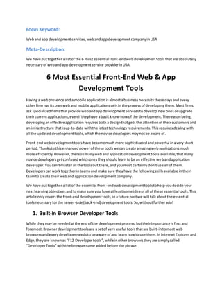 Focus Keyword:
Weband app development services, webandappdevelopmentcompanyinUSA
Meta-Description:
We have puttogethera listof the 6 most essentialfront-endwebdevelopmenttoolsthatare absolutely
necessaryof webandapp developmentservice providerinUSA.
6 Most Essential Front-End Web & App
Development Tools
Havinga webpresence anda mobile application isalmostabusinessnecessitythese daysandevery
otherfirmhas itsownweband mobile applicationsorisinthe processof developingthem. Mostfirms
ask specializedfirmsthatprovidewebandappdevelopmentservicestodevelop new onesorupgrade
theircurrentapplications,evenif theyhave abasicknow-how of the development. The reasonbeing,
developinganeffectiveapplication requiresbothadesignthat getsthe attentionof theircustomers and
an infrastructure thatisup-to-date withthe latesttechnologyrequirements. Thisrequiresdealingwith
all the updateddevelopmenttools,whichthe novice developersmaynotbe aware of.
Front-endwebdevelopmenttoolshave becomemuchmore sophisticatedandpowerful inaveryshort
period. Thankstothisenhancedpowerof these toolswe cancreate amazingwebapplicationsmuch
more efficiently.However,there somanywebandapplicationdevelopmenttools available, thatmany
novice developersgetconfusedwhichonestheyshouldlearntobe an effective webandapplication
developer. Youcan’tmasterall the toolsout there,andyoumost certainlydon’t use all of them.
Developerscanworktogetherinteamsand make sure theyhave the followingskillsavailable intheir
teamto create theirweband applicationdevelopmentcompany.
We have puttogethera listof the essential front-endwebdevelopmenttoolstohelpyoudecide your
nextlearningobjectivesandtomake sure you have at leastsome ideaof all of these essential tools.This
article onlycoversthe front-enddevelopmenttools,inafuture postwe will talkaboutthe essential
toolsnecessaryforthe server-side (back-end) developmenttools.So,withoutfurtherado!
1. Built-in Browser Developer Tools
While theymaybe neededatthe endof the developmentprocess,buttheirimportanceisfirstand
foremost.Browserdevelopmenttoolsare asetof veryuseful toolsthatare built-intomostweb
browsersandeverydeveloperneedstobe aware of and learnhow to use them. InInternetExplorerand
Edge, they are knownas“F12 Developertools”,whileinotherbrowserstheyare simplycalled
“DeveloperTools”withthe browsername addedbefore the phrase.
 