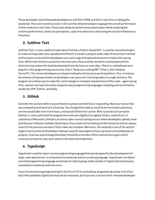 These developer-toolsallowwebdevelopersto edittheirHTML and CSSin real-time,ordebugthe
JavaScript.There are numeroustoolsinthissetthat allow developerstogauge the overall performance
of theirwebsiteinreal-time.These toolsallow forperformanceoptimizationwhile analyzingthe
runtime performance,deviceresponsiveness,code errordetection andseeingthe resultsreflectedon a
live panel.
2. Sublime Text
Sublime Text–a cross-platformcode editorthathasa Python-basedAPI –isusedby manydevelopers
to make writingcodesultra-speedyandefficient. Itcreatesa project-wide index of any kindof method
and functionsusedandletsdevelopersuse avastrange of keyboardshortcutstoreduce the typing
time.While eachshortcutusedonce mayonlysave a few seconds,butwhenusedproperlythese
shortcutsmay reduce the total developmenttime byhoursor evendays. There isa catchphrase very
popularinthe programmingcommunity,thatis“keepyourcodingDRY” (That is,Don’tRepeat
Yourself!).Thismeansdevelopersare alwayslookingforshortcutstoavoidrepetition. Plus,itreduces
the chancesof typingmistakesasdeveloperscansave error-freelongcodesinasingle shortcut.The
program alsoallowsyou tomake the same changesinmultiple selectedareasof the code – againsaving
time.Lastbut not leastthe editorsupportsmanyprogramminglanguages includingandnotlimitedto
JavaScript,PHP,Python, andRuby.
3. GitHub
Considerthe scenariowhere youworkedonaprojectanddidhours longcoding.Now yourealize that
youscrewedupand wentat it all wrong.You changedthe code so much thatrevertingtoa previous
versionwouldtake evenmore hours,andwouldstill be error-prone.Well,toavoidsuchscenarios
GitHubis a veryuseful tool forprogrammerswhoare slightlylessvigilant (thatis,mostof us!).A
subsidiaryof Microsoft,GitHubisan online open-source hostingservice where developersupload,share
and discoversoftware modules.Bydoingso,theycreate online backupsof theirprojectsandcanalways
revertto the previousversionsif theymake anymistakes.Moreover,thiswebsiteisone of the world’s
largestcommunitiesof developers makingiteasyfordeveloperstoformup teamsandcollaborate on
projects.A seriouswebandappdevelopershouldbe amemberof thiscommunitytogainuseful
resourcesandalsoto stay up to date on the latestdevelopments.
4. TypeScript
TypeScriptisanotheropen-source programminglanguagethat wasdesignedforthe developmentof
large-scale applications.IncomparisontoJavaScriptwhichascriptinglanguage,TypeScriptisanobject-
orientedprogramminglanguage andallowsforstatictyping.CodeswritteninTypeScriptcanbe easily
translatedinJavaScriptandvice versa.
If you’re onlylearningprogrammingforthe funof it(I’mnot kidding,programmingcanbe a lot of fun
too!) then probably TypeScriptmaynotbe necessary,butif youare a seriousfront-endwebdeveloper
 