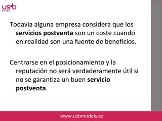Todavía alguna empresa considera que los
servicios postventa son un coste cuando
en realidad son una fuente de beneficios.
Centrarse en el posicionamiento y la
reputación no será verdaderamente útil si
no se garantiza un buen servicio
postventa.
www.usbmodels.es
 