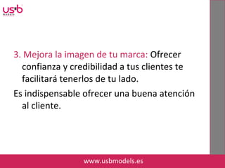 3. Mejora la imagen de tu marca: Ofrecer
confianza y credibilidad a tus clientes te
facilitará tenerlos de tu lado.
Es indispensable ofrecer una buena atención
al cliente.
www.usbmodels.es
 