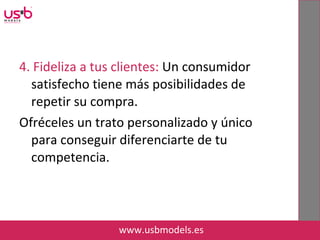 4. Fideliza a tus clientes: Un consumidor
satisfecho tiene más posibilidades de
repetir su compra.
Ofréceles un trato personalizado y único
para conseguir diferenciarte de tu
competencia.
www.usbmodels.es
 