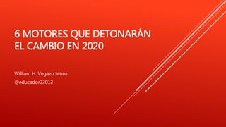 6 MOTORES QUE DETONARÁN
EL CAMBIO EN 2020
William H. Vegazo Muro
@educador23013
 