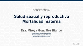 Universidad Central de Venezuela
Maternidad Concepción Palacios
Sección de Oncología S.O.G.V.
Marzo 2015
Dra. Mireya González Blanco
Salud sexual y reproductiva
Mortalidad materna
CONFERENCIA:
 