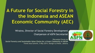 A Future for Social Forestry in
the Indonesia and ASEAN
Economic Community (AEC)
Wiratno, Director of Social Forestry Development
Chairperson of ASFN Secretariat
Discussion Forum on
Social Forestry and Sustainable Value Chains for a Green Community in ASEAN
Forest Asia Summit, 5 May 2014, Shangri-La Hotel, Jakarta
 