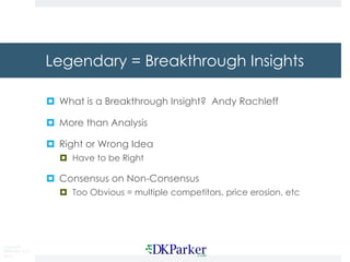 Copyright
DKParker, LLC
2015
Legendary = Breakthrough Insights
¤ What is a Breakthrough Insight? Andy Rachleff
¤ More than Analysis
¤ Right or Wrong Idea
¤ Have to be Right
¤ Consensus on Non-Consensus
¤ Too Obvious = multiple competitors, price erosion, etc
 