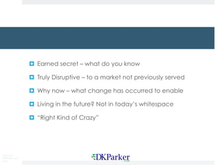 Copyright
DKParker, LLC
2015
¤ Earned secret – what do you know
¤ Truly Disruptive – to a market not previously served
¤ Why now – what change has occurred to enable
¤ Living in the future? Not in today’s whitespace
¤ “Right Kind of Crazy”
 