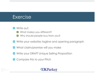 Copyright
DKParker, LLC
2015
Exercise
¤ Write out:
¤ What makes you different?
¤ Why should people buy from you?
¤ Write your websites tagline and opening paragraph
¤ What claim/promise will you make
¤ Write your DRAFT Unique Selling Proposition
¤ Compare this to your Pitch
 