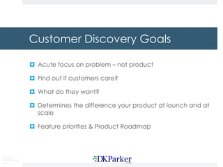 Copyright
DKParker, LLC
2015
Customer Discovery Goals
¤ Acute focus on problem – not product
¤ Find out if customers care?
¤ What do they want?
¤ Determines the difference your product at launch and at
scale
¤ Feature priorities & Product Roadmap
 