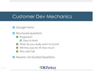 Copyright
DKParker, LLC
2015
Customer Dev Mechanics
¤ Google Forms
¤ Structured questions
¤ Progression
¤ Easy to Hard
¤ What do you really want to know?
¤ Will they pay for it? How much
¤ Why will it fail
¤ Neutral, not Guided Questions
 