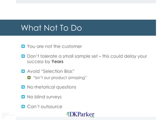 Copyright
DKParker, LLC
2015
What Not To Do
¤ You are not the customer
¤ Don’t tolerate a small sample set – this could delay your
success by Years
¤ Avoid “Selection Bias”
¤ “Isn’t our product amazing”
¤ No rhetorical questions
¤ No blind surveys
¤ Can’t outsource
 