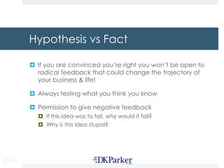 Copyright
DKParker, LLC
2015
Hypothesis vs Fact
¤ If you are convinced you’re right you won’t be open to
radical feedback that could change the trajectory of
your business & life!
¤ Always testing what you think you know
¤ Permission to give negative feedback
¤ If this idea was to fail, why would it fail?
¤ Why is this idea stupid?
 