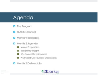 Copyright
DKParker, LLC
2015
Agenda
¤ The Program
¤ SLACK Channel
¤ Mentor Feedback
¤ Month 2 Agenda
¤ Value Proposition
¤ Breakthru Insight
¤ Customer Development
¤ Awkward Co-Founder Discussions
¤ Month 2 Deliverables
 