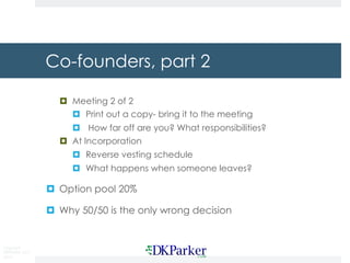 Copyright
DKParker, LLC
2015
Co-founders, part 2
¤ Meeting 2 of 2
¤ Print out a copy- bring it to the meeting
¤ How far off are you? What responsibilities?
¤ At Incorporation
¤ Reverse vesting schedule
¤ What happens when someone leaves?
¤ Option pool 20%
¤ Why 50/50 is the only wrong decision
 