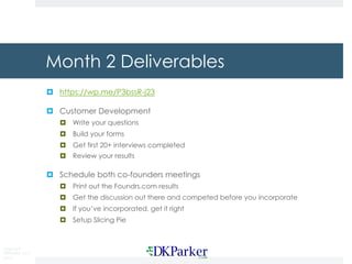 Copyright
DKParker, LLC
2015
Month 2 Deliverables
¤ https://wp.me/P3bssR-j23
¤ Customer Development
¤ Write your questions
¤ Build your forms
¤ Get first 20+ interviews completed
¤ Review your results
¤ Schedule both co-founders meetings
¤ Print out the Foundrs.com results
¤ Get the discussion out there and competed before you incorporate
¤ If you’ve incorporated, get it right
¤ Setup Slicing Pie
 