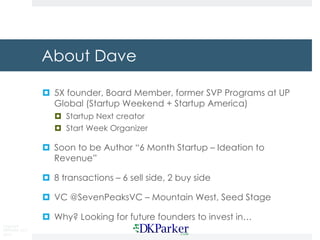 Copyright
DKParker, LLC
2015
About Dave
¤ 5X founder, Board Member, former SVP Programs at UP
Global (Startup Weekend + Startup America)
¤ Startup Next creator
¤ Start Week Organizer
¤ Soon to be Author “6 Month Startup – Ideation to
Revenue”
¤ 8 transactions – 6 sell side, 2 buy side
¤ VC @SevenPeaksVC – Mountain West, Seed Stage
¤ Why? Looking for future founders to invest in…
 